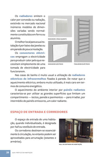 Os radiadores emitem o 
calor por convexão ou radiação, 
existindo no mercado nacional 
inúmeros modelos de dimen-sões 
variadas sendo normal-mente 
constituídos em ferro ou 
alumínio. 
O melhor local para a sua ins-talação 
é por baixo das janelas ou 
em parede de pouca insolação. 
Os convectores eléctri-cos 
empregam a electricidade 
para produzir calor pelo que ne-cessitam 
simplesmente de uma 
tomada de electricidade para 
funcionarem. 
Nas casas de banho é muito usual a utilização de radiadores 
eléctricos de infravermelhos fixados à parede. De notar que o 
aquecimento eléctrico, embora muito utilizado, é mais caro em ter-mos 
de consumo energético. 
O aquecimento do ambiente interior por painéis radiantes 
caracteriza­‑ 
se por utilizar as grandes superfícies que limitam um 
compartimento — tectos, parede e pavimentos — para irradiar, por 
intermédio de painéis emissores, um calor radiante. 
espaço de entrada e corredores 
O espaço de entrada de uma habita-ção, 
quando individualizada, é designada 
por hall ou vestíbulo de entrada. 
Os corredores destinam­‑se 
essencial-mente 
à circulação, no entanto podem ser 
aproveitados para arrumação (estantes e 
armários). 
28 guia prático da habitação 
radiador a água quente 
radiador eléctrico toa lheiro eléctrico 
Hall de entrada de habitação 
 