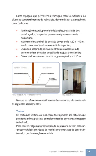 Estes espaços, que permitem a transição entre o exterior e os 
diversos compartimentos da habitação, devem dispor das seguintes 
características: 
• Iluminação natural, por meio de janelas, ou através dos 
envidraçados das portas que comuniquem com a sala 
e a cozinha; 
• A área mínima do hall de entrada deve ser de 1,20 x 1,40 m, 
sendo recomendável uma superfície superior; 
• Quando a soleira da porta de entrada está desnivelada 
permite evitar entradas de sujidade e águas do exterior; 
• Os corredores devem ter uma largura superior a 1,10 m. 
Interior do fogo zona comum 
porta de entrada soleira em pedra 
desnível 
necessário 
porta em contacto com a zona comum hall de entrada 
No que se refere aos revestimentos destas zonas, são aceitáveis 
o que deve saber antes de comprar casa nova 29 
os seguintes acabamentos: 
Tectos 
Os tectos do vestíbulo e dos corredores podem ser estucados e 
pintados a tinta plástica, complementados por sanca em gesso 
trabalhado. 
Para conferir alguma sumptuosidade a esta zona devem colocar- 
-se tectos falsos em régua de madeira ou em placas de gesso car-tonado 
com iluminação embutida. 
 