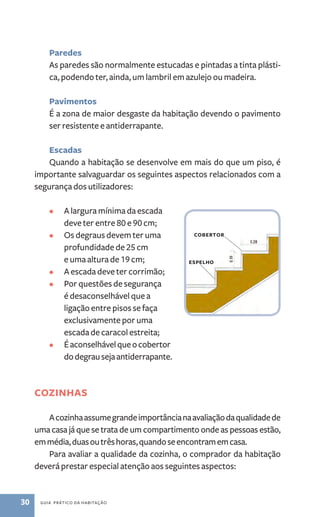 Paredes 
As paredes são normalmente estucadas e pintadas a tinta plásti-ca, 
podendo ter, ainda, um lambril em azulejo ou madeira. 
Pavimentos 
É a zona de maior desgaste da habitação devendo o pavimento 
ser resistente e antiderrapante. 
Escadas 
Quando a habitação se desenvolve em mais do que um piso, é 
importante salvaguardar os seguintes aspectos relacionados com a 
segurança dos utilizadores: 
• A largura mínima da escada 
deve ter entre 80 e 90 cm; 
• Os degraus devem ter uma 
profundidade de 25 cm 
e uma altura de 19 cm; 
• A escada deve ter corrimão; 
• Por questões de segurança 
é desaconselhável que a 
ligação entre pisos se faça 
exclusivamente por uma 
escada de caracol estreita; 
• É aconselhável que o cobertor 
do degrau seja antiderrapante. 
Cozinhas 
A cozinha assume grande importância na avaliação da qualidade de 
uma casa já que se trata de um compartimento onde as pessoas estão, 
em média, duas ou três horas, quando se encontram em casa. 
Para avaliar a qualidade da cozinha, o comprador da habitação 
deverá prestar especial atenção aos seguintes aspectos: 
30 guia prático da habitação 
cobertor 
espelho 
 