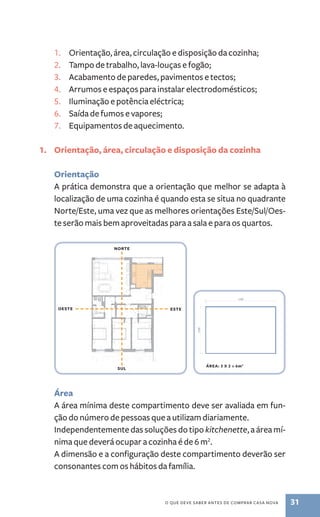 1. orientação, área, circulação e disposição da cozinha; 
2. tampo de trabalho, lava -louças e fogão; 
3. acabamento de paredes, pavimentos e tectos; 
4. arrumos e espaços para instalar electrodomésticos; 
5. iluminação e potência eléctrica; 
6. saída de fumos e vapores; 
7. Equipamentos de aquecimento. 
1. Orientação, área, circulação e disposição da cozinha 
Orientação 
a prática demonstra que a orientação que melhor se adapta à 
localização de uma cozinha é quando esta se situa no quadrante 
norte/Este, uma vez que as melhores orientações Este/sul/oes-te 
serão mais bem aproveitadas para a sala e para os quartos. 
OEsTE EsTE 
área 
a área mínima deste compartimento deve ser avaliada em fun-ção 
do número de pessoas que a utilizam diariamente. 
independentemente das soluções do tipo kitchenette, a área mí-nima 
que deverá ocupar a cozinha é de 6 m2. 
a dimensão e a configuração deste compartimento deverão ser 
consonantes com os hábitos da família. 
o QuE dEvE saBER antEs dE CoMPRaR Casa nova 31 
NORTE 
sUl 
áREA: 3 x 2 = 6m2 
 