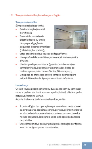 2. Tampo de trabalho, lava­‑louças 
e fogão 
o que deve saber antes de comprar casa nova 33 
Tampo de trabalho 
É imprescindível que tenha: 
• Boa iluminação (natural 
e artificial); 
• Duas a três tomadas de 
electricidade a 30 cm do 
tampo para ligação de 
pequenos electrodomésticos 
(cafeteiras, batedeiras); 
• Estar próximo do lava­‑louça 
e do fogão/forno; 
• Uma profundidade de 60 cm, um comprimento superior 
a 90 cm; 
• Um tampo de pedra natural (granito ou mármore) ou 
termolaminado, ou de materiais prensados à base de 
resinas e pedra, tais como o Corian, Silestone, etc.; 
• Uma peça de protecção entre o tampo e a parede para 
evitar infiltrações de água para os móveis inferiores. 
Lava­‑louça 
Os lava­‑louças 
podem ter uma ou duas cubas com ou sem escor-redor 
e podem ser fabricadas em aço inoxidável, plástico, pedra 
natural, Silestone e Corian. 
As principais características dos lava­‑louças 
são: 
• A ordem lógica das operações que se realizam nesta zona é 
da direita para a esquerda, sendo, por isso, aconselhável que 
a cuba do lava­‑louças 
se situe no centro, com o escorredor 
no lado esquerdo, colocando­‑se 
no lado oposto a bancada 
de trabalho. 
• O escorredor deve possuir uma ligeira inclinação por forma 
a escoar as águas para a zona da cuba. 
 