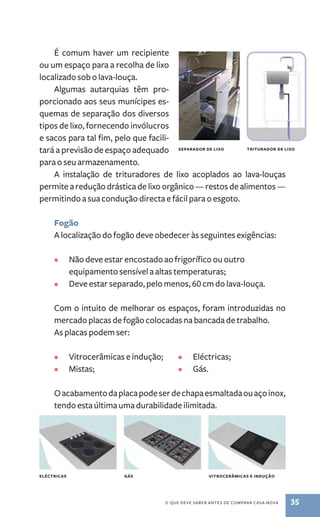 É comum haver um recipiente 
ou um espaço para a recolha de lixo 
localizado sob o lava­‑louça. 
Algumas autarquias têm pro-porcionado 
aos seus munícipes es-quemas 
de separação dos diversos 
tipos de lixo, fornecendo invólucros 
e sacos para tal fim, pelo que facili-tará 
a previsão de espaço adequado 
saadeoprr de lixo adiorrrttu de lixo 
o que deve saber antes de comprar casa nova 35 
para o seu armazenamento. 
A instalação de trituradores de lixo acoplados ao lava­‑ 
louças 
permite a redução drástica de lixo orgânico ­— 
restos de alimentos — 
permitindo a sua condução directa e fácil para o esgoto. 
Fogão 
A localização do fogão deve obedecer às seguintes exigências: 
• Não deve estar encostado ao frigorífico ou outro 
equipamento sensível a altas temperaturas; 
• Deve estar separado, pelo menos, 60 cm do lava­‑louça. 
Com o intuito de melhorar os espaços, foram introduzidas no 
mercado placas de fogão colocadas na bancada de trabalho. 
As placas podem ser: 
• Vitrocerâmicas e indução; 
• Mistas; 
• Eléctricas; 
• Gás. 
O acabamento da placa pode ser de chapa esmaltada ou aço inox, 
tendo esta última uma durabilidade ilimitada. 
eléctricas gás vitrocerâmicas e indução 
 