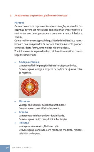 3. Acabamento de paredes, pavimentos e tectos 
Paredes 
De acordo com os regulamentos da construção, as paredes das 
cozinhas devem ser revestidas com materiais impermeáveis e 
resistentes aos detergentes, com uma altura nunca inferior a 
1,50 m. 
Com o melhoramento global da qualidade da habitação, o reves-timento 
final das paredes da cozinha termina no tecto propor-cionando, 
desta forma, uma melhor higiene do local. 
Tradicionalmente as paredes das cozinhas são revestidas com os 
seguintes materiais: 
• Azulejo cerâmico 
Vantagens: fácil limpeza; fácil substituição; económico. 
Desvantagens: obriga a limpeza periódica das juntas entre 
os mesmos. 
• Mármore 
Vantagens: qualidade superior; durabilidade. 
Desvantagens: caro; difícil substituição. 
• Granito 
Vantagens: qualidade de luxo; durabilidade. 
Desvantagens: muito caro; difícil substituição. 
• Pinturas 
Vantagens: económico; ­fácil 
execução. 
Desvantagens: conotado com habitação modesta, maiores 
cuidados de limpeza. 
36 guia prático da habitação 
 