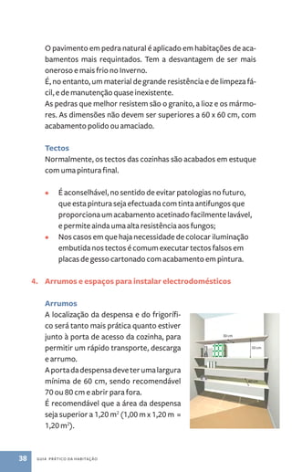 O pavimento em pedra natural é aplicado em habitações de aca-bamentos 
mais requintados. Tem a desvantagem de ser mais 
oneroso e mais frio no Inverno. 
É, no entanto, um material de grande resistência e de limpeza fá-cil, 
e de manutenção quase inexistente. 
As pedras que melhor resistem são o granito, a lioz e os mármo-res. 
As dimensões não devem ser superiores a 60 x 60 cm, com 
acabamento polido ou amaciado. 
Tectos 
Normalmente, os tectos das cozinhas são acabados em estuque 
com uma pintura final. 
• É aconselhável, no sentido de evitar patologias no futuro, 
que esta pintura seja efectuada com tinta antifungos que 
proporciona um acabamento acetinado facilmente lavável, 
e permite ainda uma alta resistência aos fungos; 
• Nos casos em que haja necessidade de colocar iluminação 
embutida nos tectos é comum executar tectos falsos em 
placas de gesso cartonado com acabamento em pintura. 
4. Arrumos e espaços para instalar electrodomésticos 
Arrumos 
A localização da despensa e do frigorífi-co 
será tanto mais prática quanto estiver 
junto à porta de acesso da cozinha, para 
permitir um rápido transporte, descarga 
e arrumo. 
A porta da despensa deve ter uma largura 
mínima de 60 cm, sendo recomendável 
70 ou 80 cm e abrir para fora. 
É recomendável que a área da despensa 
seja superior a 1,20 m2 (1,00 m x 1,20 m = 
1,20 m2). 
38 guia prático da habitação 
50 cm 
60 cm 
30 cm 
 