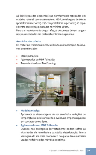 As prateleiras das despensas são normalmente fabricadas em 
madeira natural, termolaminado ou MDF, com largura de 60 cm 
(prateleiras inferiores) e 30 cm (prateleiras superiores). O espa-ço 
entre prateleiras deverá ter no mínimo 50 cm. 
Para o armazenamento de garrafas, as despensas devem ter gar-rafeiras 
executadas em material cerâmico ou plástico. 
Armários de cozinha 
Os materiais tradicionalmente utilizados na fabricação dos mó-veis 
o que deve saber antes de comprar casa nova 39 
de cozinha são: 
• Madeira maciça; 
• Aglomerados ou MDF folheado; 
• Termolaminado ou Postforming. 
• Madeira maciça 
Apresenta as desvantagens de ser sensível a variações de 
temperatura e de estar sujeita a eventuais empenos quando 
em contacto com a água. 
• Aglomerados ou MDF folheado 
Quando não protegidos correctamente podem sofrer as 
vicissitudes da humidade e da rápida deterioração. Tem a 
vantagem de ser mais económico do que outros materiais 
usados no fabrico dos móveis de cozinha. 
 