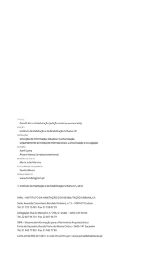 título 
Guia Prático da Habitação (edição revista e aumentada) 
Edição 
Instituto da Habitação e da Reabilitação Urbana, I.P. 
produção 
Direcção de Informação, Estudos e Comunicação 
Departamento de Relações Internacionais, Comunicação e Divulgação 
autoria 
Ashif Juma 
Álvaro Manso (arranjos exteriores) 
revisão de texto 
Maria João Martins 
FOTOGRAFIAs e desenhOS 
Sandra Bento 
DESIGN GRÁFICO 
www.tvmdesigners.pt 
© Instituto da Habitação e da Reabilitação Urbana I.P., 2010 
IHRU – INSTITUTO DA HABITAÇÃO E DA REABILITAÇÃO URBANA, I.P. 
Sede: Avenida Columbano Bordalo Pinheiro, n.o 5 – 1099-019 Lisboa 
Tel. 21 723 15 00 I Fax 21 726 07 29 
Delegação: Rua D. Manuel I, n.o 296, 6.o andar – 4050-344 Porto 
Tel. 22 607 96 70 I Fax 22 607 96 79 
SIPA – Sistema de Informação para o Património Arquitectónico 
Forte de Sacavém, Rua do Forte do Monte Cintra – 2685-141 Sacavém 
Tel. 21 942 77 80 I Fax 21 942 77 89 
Linha Verde 800 201 684 I e-mail: ihru@ihru.pt I www.portaldahabitacao.pt 
 