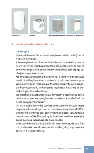 Fgiorrícfio Fgoão máainqu de lavar aopru máainqu de lavar lioça 
5. Iluminação e instalação eléctrica 
Iluminação 
Uma cozinha deve dispor de iluminação natural (luz solar) e arti-ficial 
o que deve saber antes de comprar casa nova 41 
(electricidade). 
A iluminação natural é a mais indicada para os trabalhos que se 
desenvolvem na cozinha nomeadamente, por factores de ordem 
económica e psíquica, sendo imprescindível que este espaço te-nha 
janelas para o exterior. 
No entanto, a utilização de luz artificial é sempre indispensável 
devido à utilização nocturna da cozinha, pelo que deve ser pre-vista 
a iluminação mais adequada, nomeadamente com lâmpa-das 
fluorescentes ou de halogéneo localizadas nas áreas de tra-balho, 
fogão, bancada e tampo. 
Os materiais de acabamento que revestem a cozinha são outro 
dos factores a ter em atenção no estudo desta área, devido à re-flexão 
que podem produzir. 
Assim, o acabamento das paredes com azulejo branco, estuque 
ou pintura de esmalte possui um coeficiente de reflexão de 80%. 
Um ladrilho cerâmico azul ou vermelho só possui uma reflexão 
que varia entre 20 e 30%, pelo que não é recomendável a sua apli-cação 
quando a luz natural não é abundante. 
Uma cozinha considera­‑se 
iluminada naturalmente, de uma for-ma 
equilibrada, quando as áreas das janelas (vãos) representam 
entre 1/4 e 1/5 da área total. 
 