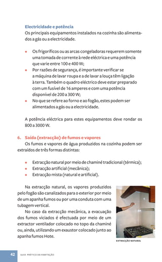 Electricidade e potência 
Os principais equipamentos instalados na cozinha são alimenta-dos 
a gás ou a electricidade. 
• Os frigoríficos ou as arcas congeladoras requerem somente 
uma tomada de corrente à rede eléctrica e uma potência 
que varie entre 100 e 400 W; 
• Por razões de segurança, é importante verificar se 
a máquina de lavar roupa e a de lavar a louça têm ligação 
à terra. Também o quadro eléctrico deve estar preparado 
com um fusível de 16 amperes e com uma potência 
disponível de 200 a 300 W; 
• No que se refere ao forno e ao fogão, estes podem ser 
alimentados a gás ou a electricidade. 
A potência eléctrica para estes equipamentos deve rondar os 
800 a 3000 W. 
6. Saída (extracção) de fumos e vapores 
Os fumos e vapores de água produzidos na cozinha podem ser 
extraídos de três formas distintas: 
• Extracção natural por meio de chaminé tradicional (térmica); 
• Extracção artificial (mecânica); 
• Extracção mista (natural e artificial). 
Na extracção natural, os vapores produzidos 
pelo fogão são canalizados para o exterior por meio 
de um apanha fumos ou por uma conduta com uma 
tubagem vertical. 
No caso da extracção mecânica, a evacuação 
dos fumos viciados é efectuada por meio de um 
extractor ventilador colocado no topo da chaminé 
ou, ainda, utilizando um exaustor colocado junto ao 
apanha fumos Hote. 
42 guia prático da habitação 
Extracção natural 
 