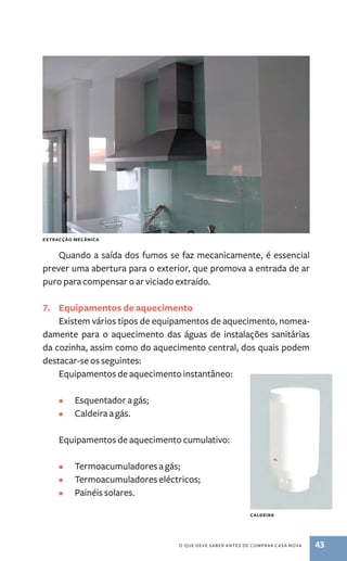 Extracção mecânica 
Quando a saída dos fumos se faz mecanicamente, é essencial 
prever uma abertura para o exterior, que promova a entrada de ar 
puro para compensar o ar viciado extraído. 
7. Equipamentos de aquecimento 
Existem vários tipos de equipamentos de aquecimento, nomea-damente 
para o aquecimento das águas de instalações sanitárias 
da cozinha, assim como do aquecimento central, dos quais podem 
destacar­‑se 
o que deve saber antes de comprar casa nova 43 
os seguintes: 
Equipamentos de aquecimento instantâneo: 
• Esquentador a gás; 
• Caldeira a gás. 
Equipamentos de aquecimento cumulativo: 
• Termoacumuladores a gás; 
• Termoacumuladores eléctricos; 
• Painéis solares. 
caldeira 
 