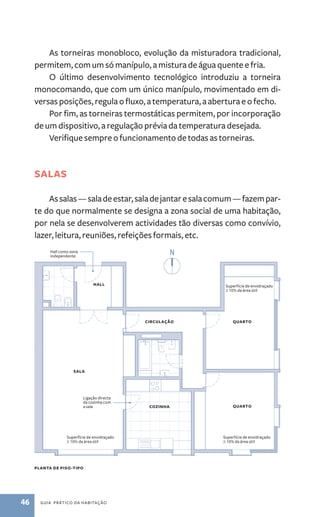 As torneiras monobloco, evolução da misturadora tradicional, 
permitem, com um só manípulo, a mistura de água quente e fria. 
O último desenvolvimento tecnológico introduziu a torneira 
monocomando, que com um único manípulo, movimentado em di-versas 
posições, regula o fluxo, a temperatura, a abertura e o fecho. 
Por fim, as torneiras termostáticas permitem, por incorporação 
de um dispositivo, a regulação prévia da temperatura desejada. 
Verifique sempre o funcionamento de todas as torneiras. 
Salas 
As salas ­— 
sala de estar, sala de jantar e sala comum — fazem par-te 
do que normalmente se designa a zona social de uma habitação, 
por nela se desenvolverem actividades tão diversas como convívio, 
lazer, leitura, reuniões, refeições formais, etc. 
sala 
planta de piso-tipo 
46 guia prático da habitação 
Superfície de envidraçado 
≥ 10% da área útil 
quarto 
quarto 
circulação 
hall 
cozinha 
Hall como zona 
independente 
Ligação directa 
da cozinha com 
a sala 
Superfície de envidraçado 
≥ 10% da área útil 
Superfície de envidraçado 
≥ 10% da área útil 
 
