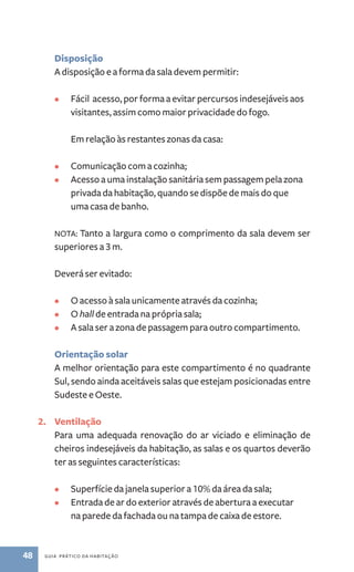 Disposição 
A disposição e a forma da sala devem permitir: 
• Fácil acesso, por forma a evitar percursos indesejáveis aos 
visitantes, assim como maior privacidade do fogo. 
Em relação às restantes zonas da casa: 
• Comunicação com a cozinha; 
• Acesso a uma instalação sanitária sem passagem pela zona 
privada da habitação, quando se dispõe de mais do que 
uma casa de banho. 
NOTA: Tanto a largura como o comprimento da sala devem ser 
superiores a 3 m. 
Deverá ser evitado: 
• O acesso à sala unicamente através da cozinha; 
• O hall de entrada na própria sala; 
• A sala ser a zona de passagem para outro compartimento. 
Orientação solar 
A melhor orientação para este compartimento é no quadrante 
Sul, sendo ainda aceitáveis salas que estejam posicionadas entre 
Sudeste e Oeste. 
2. Ventilação 
Para uma adequada renovação do ar viciado e eliminação de 
cheiros indesejáveis da habitação, as salas e os quartos deverão 
ter as seguintes características: 
• Superfície da janela superior a 10% da área da sala; 
• Entrada de ar do exterior através de abertura a executar 
na parede da fachada ou na tampa de caixa de estore. 
48 guia prático da habitação 
 