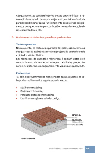 Adequando estes compartimentos a estas características, a re-novação 
o que deve saber antes de comprar casa nova 49 
do ar viciado faz­‑se 
por arejamento, contribuindo ainda 
para disponibilizar ar para o funcionamento dos diversos equipa-mentos 
de aquecimento por combustão, nomeadamente, larei-ras, 
esquentadores, etc. 
3. Acabamentos de tectos, paredes e pavimentos 
Tectos e paredes 
Normalmente, os tectos e as paredes das salas, assim como os 
dos quartos são acabados a estuque (projectado ou tradicional) 
e pintados a tinta plástica. 
Em habitações de qualidade melhorada é comum dotar este 
compartimento de sancas em estuque trabalhado, proporcio-nando, 
desta forma, um enquadramento visual muito apreciado. 
Pavimentos 
Tal como os revestimentos mencionados para os quartos, as sa-las 
podem utilizar os dos seguintes pavimentos: 
• Soalho em madeira; 
• Pavimento flutuante; 
• Parquete ou tacos em madeira; 
• Ladrilhos em aglomerado de cortiça. 
pavimento 
em madeira 
ripado 
em madeira 
betonilha de 
regularização 
laje em betão 
soalho em madeira 
 
