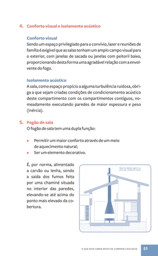 4. Conforto visual e isolamento acústico 
Conforto visual 
Sendo um espaço privilegiado para o convívio, lazer e reuniões de 
família é exigível que as salas tenham um amplo campo visual para 
o exterior, com janelas de sacada ou janelas com peitoril baixo, 
proporcionando desta forma uma agradável relação com a envol-vente 
o que deve saber antes de comprar casa nova 51 
do fogo. 
Isolamento acústico 
A sala, como espaço propício a alguma turbulência ruidosa, obri-ga 
a que sejam criadas condições de condicionamento acústico 
deste compartimento com os compartimentos contíguos, no-meadamente 
executando paredes de maior espessura e peso 
(inércia). 
5. Fogão de sala 
O fogão de sala tem uma dupla função: 
• Permitir um maior conforto através de um meio 
de aquecimento natural; 
• Ser um elemento decorativo. 
É, por norma, alimentado 
a carvão ou lenha, sendo 
a saída dos fumos feita 
por uma chaminé situada 
no interior das paredes, 
elevando­‑ 
se até acima do 
ponto mais elevado da co-bertura. 
 