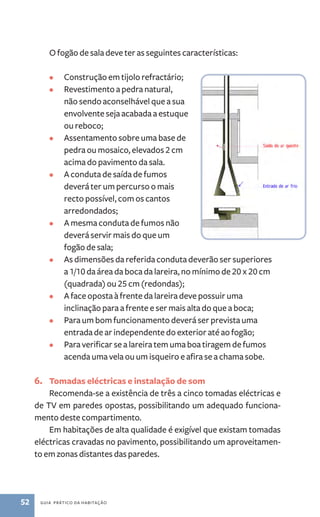 O fogão de sala deve ter as seguintes características: 
• Construção em tijolo refractário; 
• Revestimento a pedra natural, 
não sendo aconselhável que a sua 
envolvente seja acabada a estuque 
ou reboco; 
• Assentamento sobre uma base de 
pedra ou mosaico, elevados 2 cm 
acima do pavimento da sala. 
• A conduta de saída de fumos 
deverá ter um percurso o mais 
recto possível, com os cantos 
arredondados; 
• A mesma conduta de fumos não 
deverá servir mais do que um 
fogão de sala; 
• As dimensões da referida conduta deverão ser superiores 
a 1/10 da área da boca da lareira, no mínimo de 20 x 20 cm 
(quadrada) ou 25 cm (redondas); 
• A face oposta à frente da lareira deve possuir uma 
inclinação para a frente e ser mais alta do que a boca; 
• Para um bom funcionamento deverá ser prevista uma 
entrada de ar independente do exterior até ao fogão; 
• Para verificar se a lareira tem uma boa tiragem de fumos 
acenda uma vela ou um isqueiro e afira se a chama sobe. 
6. Tomadas eléctricas e instalação de som 
Recomenda­‑se 
a existência de três a cinco tomadas eléctricas e 
de TV em paredes opostas, possibilitando um adequado funciona-mento 
deste compartimento. 
Em habitações de alta qualidade é exigível que existam tomadas 
eléctricas cravadas no pavimento, possibilitando um aproveitamen-to 
em zonas distantes das paredes. 
52 guia prático da habitação 
 