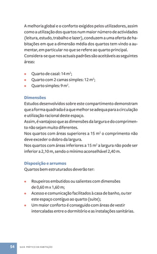A melhoria global e o conforto exigidos pelos utilizadores, assim 
como a utilização dos quartos num maior número de actividades 
(leitura, estudo, trabalho e lazer), conduzem a uma oferta de ha-bitações 
em que a dimensão média dos quartos tem vindo a au-mentar, 
em particular no que se refere ao quarto principal. 
Considera­‑se 
que nos actuais padrões são aceitáveis as seguintes 
áreas: 
• Quarto de casal: 14 m2; 
• Quarto com 2 camas simples: 12 m2; 
• Quarto simples: 9 m2. 
Dimensões 
Estudos desenvolvidos sobre este compartimento demonstram 
que a forma quadrada é a que melhor se adequa para a circulação 
e utilização racional deste espaço. 
Assim, é vantajoso que as dimensões da largura e do comprimen-to 
não sejam muito diferentes. 
Nos quartos com áreas superiores a 15 m2 o comprimento não 
deve exceder o dobro da largura. 
Nos quartos com áreas inferiores a 15 m2 a largura não pode ser 
inferior a 2,10 m, sendo o mínimo aconselhável 2,40 m. 
Disposição e arrumos 
Quartos bem estruturados deverão ter: 
• Roupeiros embutidos ou salientes com dimensões 
de 0,60 m x 1,60 m; 
• Acesso e comunicação facilitados à casa de banho, ou ter 
este espaço contíguo ao quarto (suite); 
• Um maior conforto é conseguido com áreas de vestir 
intercaladas entre o dormitório e as instalações sanitárias. 
54 guia prático da habitação 
 