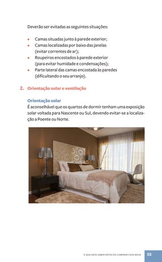 Deverão ser evitadas as seguintes situações: 
• Camas situadas junto à parede exterior; 
• Camas localizadas por baixo das janelas 
o que deve saber antes de comprar casa nova 55 
(evitar correntes de ar); 
• Roupeiros encostados à parede exterior 
(para evitar humidade e condensações); 
• Parte lateral das camas encostada às paredes 
(dificultando o seu arranjo). 
2. Orientação solar e ventilação 
Orientação solar 
É aconselhável que os quartos de dormir tenham uma exposição 
solar voltada para Nascente ou Sul, devendo evitar­‑se 
a localiza-ção 
a Poente ou Norte. 
 