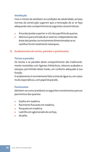 Ventilação 
Com o intuito de satisfazer as condições de salubridade, as boas 
normas da construção sugerem que a renovação do ar se faça 
adequando este compartimento às seguintes características: 
• Área das janelas superior a 10% da superfície do quarto; 
• Abertura para entrada de ar exterior, independente das 
áreas das janelas correctamente dimensionadas se os 
caixilhos forem totalmente estanques. 
3. Acabamentos de tectos, paredes e pavimentos 
Tectos e paredes 
Os tectos e as paredes deste compartimento são tradicional-mente 
revestidas com ligantes hidráulicos, rebocos acabados a 
estuque, permitindo deste modo, um conforto adequado à sua 
função. 
O acabamento é normalmente feito a tinta de água ou, em casos 
muito esporádicos, com papel de parede. 
Pavimentos 
Admitem­‑se 
como aceitáveis os seguintes revestimentos para os 
pavimentos dos quartos: 
• Soalho em madeira; 
• Pavimento flutuante em madeira; 
• Parquete em madeira; 
• Ladrilho em aglomerado de cortiça; 
• Alcatifa. 
56 guia prático da habitação 
 