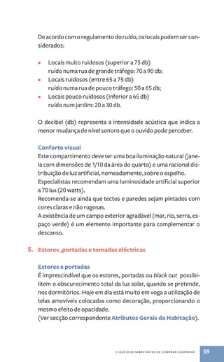 De acordo com o regulamento do ruído, os locais podem ser con-siderados: 
• Locais muito ruidosos (superior a 75 db) 
ruído numa rua de grande tráfego: 70 a 90 db; 
• Locais ruidosos (entre 65 a 75 db) 
ruído numa rua de pouco tráfego: 50 a 65 db; 
• Locais pouco ruidosos (inferior a 65 db) 
ruído num jardim: 20 a 30 db. 
O decibel (db) representa a intensidade acústica que indica a 
menor mudança de nível sonoro que o ouvido pode perceber. 
Conforto visual 
Este compartimento deve ter uma boa iluminação natural (jane-la 
com dimensões de 1/10 da área do quarto) e uma racional dis-tribuição 
de luz artificial, nomeadamente, sobre o espelho. 
Especialistas recomendam uma luminosidade artificial superior 
a 70 lux (20 watts). 
Recomenda­‑se 
ainda que tectos e paredes sejam pintados com 
cores claras e não rugosas. 
A existência de um campo exterior agradável (mar, rio, serra, es-paço 
verde) é um elemento importante para complementar o 
o que deve saber antes de comprar casa nova 59 
descanso. 
5. Estores ,portadas e tomadas eléctricas 
Estores e portadas 
É imprescindível que os estores, portadas ou black out possibi-litem 
o obscurecimento total da luz solar, quando se pretende, 
nos dormitórios. Hoje em dia está muito em voga a utilização de 
telas amovíveis colocadas como decoração, proporcionando o 
mesmo efeito de opacidade. 
(Ver secção correspondente Atributos Gerais da Habitação). 
 