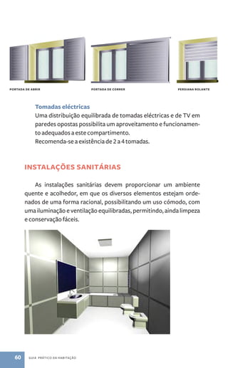 portada de abrir portada de correr persiana rolante 
Tomadas eléctricas 
Uma distribuição equilibrada de tomadas eléctricas e de TV em 
paredes opostas possibilita um aproveitamento e funcionamen-to 
adequados a este compartimento. 
Recomenda­‑se 
a existência de 2 a 4 tomadas. 
Instalações sanitárias 
As instalações sanitárias devem proporcionar um ambiente 
quente e acolhedor, em que os diversos elementos estejam orde-nados 
de uma forma racional, possibilitando um uso cómodo, com 
uma iluminação e ventilação equilibradas, permitindo, ainda limpeza 
e conservação fáceis. 
60 guia prático da habitação 
 