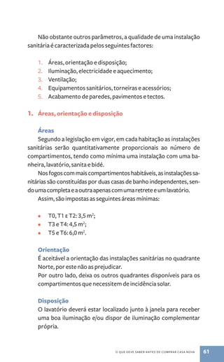 Não obstante outros parâmetros, a qualidade de uma instalação 
sanitária é caracterizada pelos seguintes factores: 
1. Áreas, orientação e disposição; 
2. Iluminação, electricidade e aquecimento; 
3. Ventilação; 
4. Equipamentos sanitários, torneiras e acessórios; 
5. Acabamento de paredes, pavimentos e tectos. 
1. Áreas, orientação e disposição 
Áreas 
Segundo a legislação em vigor, em cada habitação as instalações 
sanitárias serão quantitativamente proporcionais ao número de 
compartimentos, tendo como mínima uma instalação com uma ba-nheira, 
o que deve saber antes de comprar casa nova 61 
lavatório, sanita e bidé. 
Nos fogos com mais compartimentos habitáveis, as instalações sa-nitárias 
são constituídas por duas casas de banho independentes, sen-do 
uma completa e a outra apenas com uma retrete e um lavatório. 
Assim, são impostas as seguintes áreas mínimas: 
• T0, T1 e T2: 3,5 m2; 
• T3 e T4: 4,5 m2; 
• T5 e T6: 6,0 m2. 
Orientação 
É aceitável a orientação das instalações sanitárias no quadrante 
Norte, por este não as prejudicar. 
Por outro lado, deixa os outros quadrantes disponíveis para os 
compartimentos que necessitem de incidência solar. 
Disposição 
O lavatório deverá estar localizado junto à janela para receber 
uma boa iluminação e/ou dispor de iluminação complementar 
própria. 
 