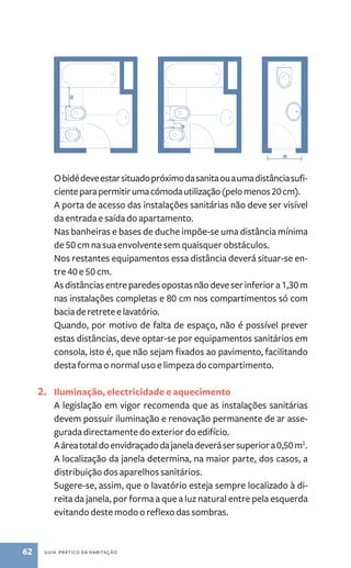 O bidé deve estar situado próximo da sanita ou a uma distância sufi-ciente 
para permitir uma cómoda utilização (pelo menos 20 cm). 
A porta de acesso das instalações sanitárias não deve ser visível 
da entrada e saída do apartamento. 
Nas banheiras e bases de duche impõe­‑se 
uma distância mínima 
de 50 cm na sua envolvente sem quaisquer obstáculos. 
Nos restantes equipamentos essa distância deverá situar­‑se 
en-tre 
40 e 50 cm. 
As distâncias entre paredes opostas não deve ser inferior a 1,30 m 
nas instalações completas e 80 cm nos compartimentos só com 
bacia de retrete e lavatório. 
Quando, por motivo de falta de espaço, não é possível prever 
estas distâncias, deve optar­‑se 
por equipamentos sanitários em 
consola, isto é, que não sejam fixados ao pavimento, facilitando 
desta forma o normal uso e limpeza do compartimento. 
2. Iluminação, electricidade e aquecimento 
A legislação em vigor recomenda que as instalações sanitárias 
devem possuir iluminação e renovação permanente de ar asse-gurada 
directamente do exterior do edifício. 
A área total do envidraçado da janela deverá ser superior a 0,50 m2. 
A localização da janela determina, na maior parte, dos casos, a 
distribuição dos aparelhos sanitários. 
Sugere­‑se, 
assim, que o lavatório esteja sempre localizado à di-reita 
da janela, por forma a que a luz natural entre pela esquerda 
evitando deste modo o reflexo das sombras. 
62 guia prático da habitação 
 