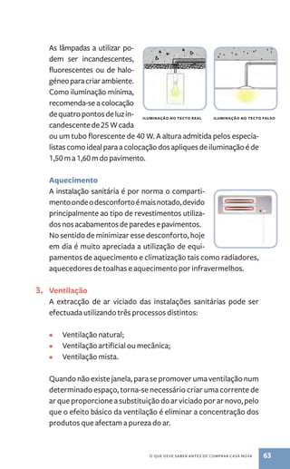 iluminação no tecto real iluminação no tecto falso 
o que deve saber antes de comprar casa nova 63 
As lâmpadas a utilizar po-dem 
ser incandescentes, 
fluorescentes ou de halo-géneo 
para criar ambiente. 
Como iluminação mínima, 
recomenda­‑se 
a colocação 
de quatro pontos de luz in-candescente 
de 25 W cada 
ou um tubo florescente de 40 W. A altura admitida pelos especia-listas 
como ideal para a colocação dos apliques de iluminação é de 
1,50 m a 1,60 m do pavimento. 
Aquecimento 
A instalação sanitária é por norma o comparti-mento 
onde o desconforto é mais notado, devido 
principalmente ao tipo de revestimentos utiliza-dos 
nos acabamentos de paredes e pavimentos. 
No sentido de minimizar esse desconforto, hoje 
em dia é muito apreciada a utilização de equi-pamentos 
de aquecimento e climatização tais como radiadores, 
aquecedores de toalhas e aquecimento por infravermelhos. 
3. Ventilação 
A extracção de ar viciado das instalações sanitárias pode ser 
efectuada utilizando três processos distintos: 
• Ventilação natural; 
• Ventilação artificial ou mecânica; 
• Ventilação mista. 
Quando não existe janela, para se promover uma ventilação num 
determinado espaço, torna­‑se 
necessário criar uma corrente de 
ar que proporcione a substituição do ar viciado por ar novo, pelo 
que o efeito básico da ventilação é eliminar a concentração dos 
produtos que afectam a pureza do ar. 
 