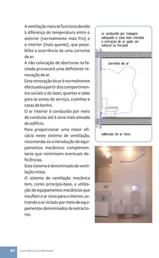 A ventilação natural funciona devido 
à diferença de temperatura entre o 
exterior (normalmente mais frio) e 
o interior (mais quente), que possi-bilite 
a ocorrência de uma corrente 
de ar. 
A não colocação de aberturas na fa-chada 
provocará uma deficiente re-novação 
de ar. 
Esta renovação do ar é normalmente 
efectuada a partir dos compartimen-tos 
sociais e de lazer, quartos e salas 
para as zonas de serviço, cozinhas e 
casas de banho. 
O ar interior é conduzido por meio 
de condutas até à zona mais elevada 
do edifício. 
Para proporcionar uma maior efi-cácia 
neste sistema de ventilação, 
recomenda­‑se 
a introdução de equi-pamentos 
mecânicos complemen-tares 
que minimizem eventuais de-ficiências. 
Este sistema é denominado de venti-lação 
mista. 
O sistema de ventilação mecânica 
tem, como princípio­‑ 
base, a utiliza-ção 
de equipamentos mecânicos que 
insuflam o ar novo para o interior, ex-traindo 
o ar viciado por meio de equi-pamentos 
denominados de extracto-res. 
64 guia prático da habitação 
saída de ar 
entrada de ar 
 