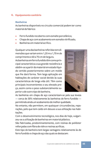 o que deve saber antes de comprar casa nova 65 
4. Equipamento sanitário 
Banheiras 
As banheiras disponíveis no circuito comercial podem ter como 
material de fabrico: 
• Ferro fundido recoberto com esmalte porcelânico; 
• Chapa de aço com acabamento em esmalte vitrificado; 
• Banheiras em material acrílico. 
Qualquer uma das banheiras referidas tem di-mensões 
que variam entre 1,20 m a 1,70 m de 
comprimento e 60 a 70 cm de largura. 
As banheiras em ferro fundido têm como prin-cipal 
característica a sua grande resistência e 
obtêm­‑se 
a partir do material em estado líqui-do 
vertido posteriormente sobre um molde 
que lhe dará forma. Tem larga aplicação em 
habitações de carácter social devido às suas 
características de longa vida útil. Têm como 
principais inconvenientes o seu elevado pre-ço, 
assim como o peso substancialmente su-perior 
a de outro tipo de banheira. 
As banheiras em chapa de aço caracterizam­‑ 
se pela sua leveza 
— cerca de 30% relativamente às banheiras de ferro fundido — 
permitindo ainda um acabamento de melhor qualidade. 
No entanto, não permitem, em quaisquer circunstâncias, repa-rações, 
pelo que tem caído em desuso a sua utilização nas habi-tações. 
Com o desenvolvimento tecnológico, nos dias de hoje, vulgari-zou‑se 
a utilização de banheiras em material plástico. 
São fabricadas, predominantemente, com resinas de poliéster 
reforçadas com fibra de vidro e resinas acrílicas. 
Este tipo de banheira tem largas vantagens relativamente às de 
ferro fundido e chapa de aço das quais se destacam: 
 