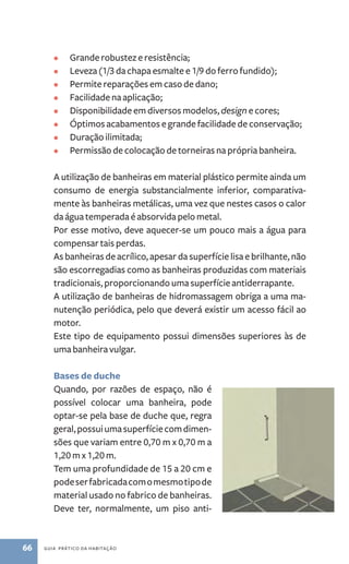 • Grande robustez e resistência; 
• Leveza (1/3 da chapa esmalte e 1/9 do ferro fundido); 
• Permite reparações em caso de dano; 
• Facilidade na aplicação; 
• Disponibilidade em diversos modelos, design e cores; 
• Óptimos acabamentos e grande facilidade de conservação; 
• Duração ilimitada; 
• Permissão de colocação de torneiras na própria banheira. 
A utilização de banheiras em material plástico permite ainda um 
consumo de energia substancialmente inferior, comparativa-mente 
às banheiras metálicas, uma vez que nestes casos o calor 
da água temperada é absorvida pelo metal. 
Por esse motivo, deve aquecer­‑ 
se um pouco mais a água para 
compensar tais perdas. 
As banheiras de acrílico, apesar da superfície lisa e brilhante, não 
são escorregadias como as banheiras produzidas com materiais 
tradicionais, proporcionando uma superfície antiderrapante. 
A utilização de banheiras de hidromassagem obriga a uma ma-nutenção 
periódica, pelo que deverá existir um acesso fácil ao 
motor. 
Este tipo de equipamento possui dimensões superiores às de 
uma banheira vulgar. 
Bases de duche 
Quando, por razões de espaço, não é 
possível colocar uma banheira, pode 
optar­‑ 
se pela base de duche que, regra 
geral, possui uma superfície com dimen-sões 
que variam entre 0,70 m x 0,70 m a 
1,20 m x 1,20 m. 
Tem uma profundidade de 15 a 20 cm e 
pode ser fabricada com o mesmo tipo de 
material usado no fabrico de banheiras. 
Deve ter, normalmente, um piso anti- 
66 guia prático da habitação 
 