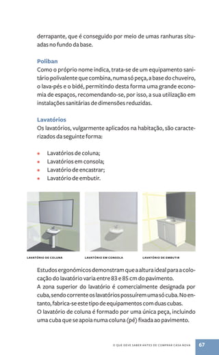 derrapante, que é conseguido por meio de umas ranhuras situ-adas 
lAvATóRIO DE COlUNA lAvATóRIO EM CONsOlA lAvATóRIO DE EMbUTIR 
o QuE dEvE saBER antEs dE CoMPRaR Casa nova 67 
no fundo da base. 
Poliban 
Como o próprio nome indica, trata -se de um equipamento sani-tário 
polivalente que combina, numa só peça, a base do chuveiro, 
o lava -pés e o bidé, permitindo desta forma uma grande econo-mia 
de espaços, recomendando -se, por isso, a sua utilização em 
instalações sanitárias de dimensões reduzidas. 
lavatórios 
os lavatórios, vulgarmente aplicados na habitação, são caracte-rizados 
da seguinte forma: 
• lavatórios de coluna; 
• lavatórios em consola; 
• lavatório de encastrar; 
• lavatório de embutir. 
Estudos ergonómicos demonstram que a altura ideal para a colo-cação 
do lavatório varia entre 83 e 85 cm do pavimento. 
a zona superior do lavatório é comercialmente designada por 
cuba, sendo corrente os lavatórios possuírem uma só cuba. no en-tanto, 
fabrica -se este tipo de equipamentos com duas cubas. 
o lavatório de coluna é formado por uma única peça, incluindo 
uma cuba que se apoia numa coluna (pé) fixada ao pavimento. 
 