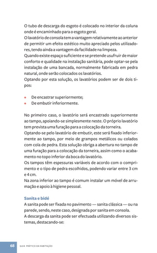 O tubo de descarga do esgoto é colocado no interior da coluna 
onde é encaminhado para o esgoto geral. 
O lavatório de consola tem a vantagem relativamente ao anterior 
de permitir um efeito estético muito apreciado pelos utilizado-res, 
tendo ainda a vantagem da facilidade na limpeza. 
Quando existe espaço suficiente e se pretende usufruir de maior 
conforto e qualidade na instalação sanitária, pode­optar- 
se pela 
instalação de uma bancada, normalmente fabricada em pedra 
natural, onde serão colocados os lavatórios. 
Optando por esta solução, os lavatórios podem ser de dois ti-pos: 
• De encastrar superiormente; 
• De embutir inferiormente. 
No primeiro caso, o lavatório será encastrado superiormente 
ao tampo, apoiando­‑se 
simplesmente neste. O próprio lavatório 
tem prevista uma furação para a colocação da torneira. 
Optando­‑se 
pelo lavatório de embutir, este será fixado inferior-mente 
ao tampo, por meio de grampos metálicos ou colados 
com cola de pedra. Esta solução obriga a abertura no tampo de 
uma furação para a colocação da torneira, assim como o acaba-mento 
no topo inferior da boca do lavatório. 
Os tampos têm espessuras variáveis de acordo com o compri-mento 
e o tipo de pedra escolhidos, podendo variar entre 3 cm 
e 4 cm. 
Na zona inferior ao tampo é comum instalar um móvel de arru-mação 
e apoio à higiene pessoal. 
Sanita e bidé 
A sanita pode ser fixada no pavimento ­— 
68 guia prático da habitação 
sanita clássica — ou na 
parede, sendo, neste caso, designada por sanita em consola. 
A descarga da sanita pode ser efectuada utilizando diversos sis-temas, 
destacando­‑se: 
 