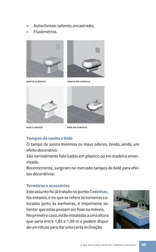 • autoclismos: saliente; encastrado; 
• Fluxómetros. 
sANITA ClássICA sANITA EM CONsOlA 
bIDé ClássICO bIDé EM CONsOlA 
Tampos de sanita e bidé 
o tampo de sanita minimiza os maus odores, tendo, ainda, um 
efeito decorativo. 
são normalmente fabricados em plástico ou em madeira enver-nizada. 
Recentemente, surgiram no mercado tampos de bidé para efei-tos 
o QuE dEvE saBER antEs dE CoMPRaR Casa nova 69 
decorativos. 
Torneiras e acessórios 
Este assunto foi já tratado no ponto Cozinhas. 
no entanto, e no que se refere às torneiras co-locadas 
junto às banheiras, é importante sa-lientar 
que estas possam ser fixas ou móveis. 
no primeiro caso, estão instaladas a uma altura 
que varia entre 1,85 e 1,90 m e podem dispor 
de um rótulo para dar uma certa inclinação. 
 