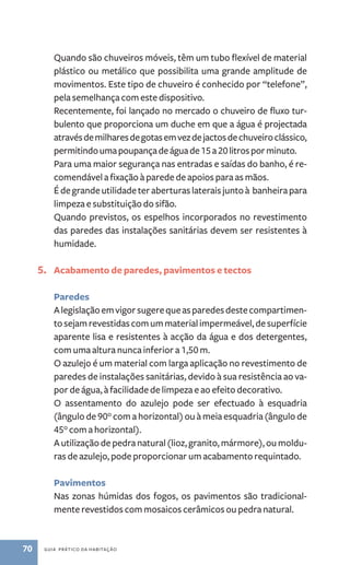 Quando são chuveiros móveis, têm um tubo flexível de material 
plástico ou metálico que possibilita uma grande amplitude de 
movimentos. Este tipo de chuveiro é conhecido por “telefone”, 
pela semelhança com este dispositivo. 
Recentemente, foi lançado no mercado o chuveiro de fluxo tur-bulento 
que proporciona um duche em que a água é projectada 
através de milhares de gotas em vez de jactos de chuveiro clássico, 
permitindo uma poupança de água de 15 a 20 litros por minuto. 
Para uma maior segurança nas entradas e saídas do banho, é re-comendável 
a fixação à parede de apoios para as mãos. 
É de grande utilidade ter aberturas laterais junto à banheira para 
limpeza e substituição do sifão. 
Quando previstos, os espelhos incorporados no revestimento 
das paredes das instalações sanitárias devem ser resistentes à 
humidade. 
5. Acabamento de paredes, pavimentos e tectos 
Paredes 
A legislação em vigor sugere que as paredes deste compartimen-to 
sejam revestidas com um material impermeável, de superfície 
aparente lisa e resistentes à acção da água e dos detergentes, 
com uma altura nunca inferior a 1,50 m. 
O azulejo é um material com larga aplicação no revestimento de 
paredes de instalações sanitárias, devido à sua resistência ao va-por 
de água, à facilidade de limpeza e ao efeito decorativo. 
O assentamento do azulejo pode ser efectuado à esquadria 
(ângulo de 90° com a horizontal) ou à meia esquadria (ângulo de 
45° com a horizontal). 
A utilização de pedra natural (lioz, granito, mármore), ou moldu-ras 
de azulejo, pode proporcionar um acabamento requintado. 
Pavimentos 
Nas zonas húmidas dos fogos, os pavimentos são tradicional-mente 
revestidos com mosaicos cerâmicos ou pedra natural. 
70 guia prático da habitação 
 