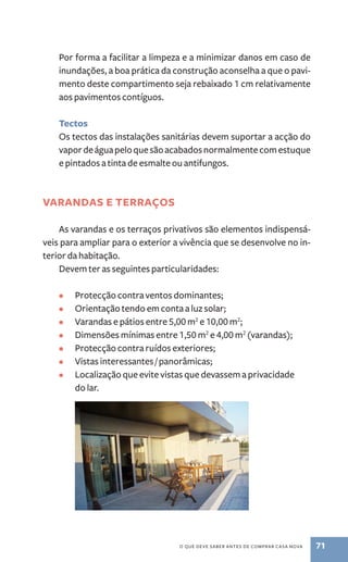 Por forma a facilitar a limpeza e a minimizar danos em caso de 
inundações, a boa prática da construção aconselha a que o pavi-mento 
deste compartimento seja rebaixado 1 cm relativamente 
o que deve saber antes de comprar casa nova 71 
aos pavimentos contíguos. 
Tectos 
Os tectos das instalações sanitárias devem suportar a acção do 
vapor de água pelo que são acabados normalmente com estuque 
e pintados a tinta de esmalte ou antifungos. 
Varandas e terraços 
As varandas e os terraços privativos são elementos indispensá-veis 
para ampliar para o exterior a vivência que se desenvolve no in-terior 
da habitação. 
Devem ter as seguintes particularidades: 
• Protecção contra ventos dominantes; 
• Orientação tendo em conta a luz solar; 
• Varandas e pátios entre 5,00 m2 e 10,00 m2; 
• Dimensões mínimas entre 1,50 m2 e 4,00 m2 (varandas); 
• Protecção contra ruídos exteriores; 
• Vistas interessantes / panorâmicas; 
• Localização que evite vistas que devassem a privacidade 
do lar. 
 