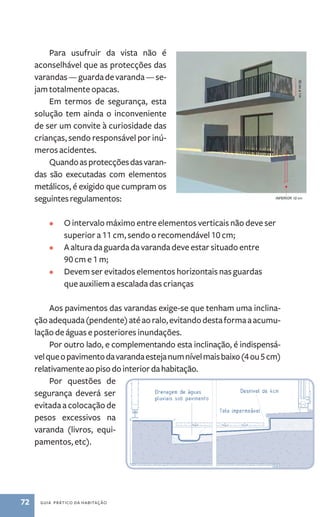 Para usufruir da vista não é 
aconselhável que as protecções das 
varandas ­— 
guarda de varanda — se-jam 
totalmente opacas. 
Em termos de segurança, esta 
solução tem ainda o inconveniente 
de ser um convite à curiosidade das 
crianças, sendo responsável por inú-meros 
acidentes. 
Quando as protecções das varan-das 
são executadas com elementos 
metálicos, é exigido que cumpram os 
seguintes regulamentos: 
• O intervalo máximo entre elementos verticais não deve ser 
superior a 11 cm, sendo o recomendável 10 cm; 
• A altura da guarda da varanda deve estar situado entre 
90 cm e 1 m; 
• Devem ser evitados elementos horizontais nas guardas 
que auxiliem a escalada das crianças 
Aos pavimentos das varandas exige­‑se 
72 guia prático da habitação 
que tenham uma inclina-ção 
adequada (pendente) até ao ralo, evitando desta forma a acumu-lação 
de águas e posteriores inundações. 
Por outro lado, e complementando esta inclinação, é indispensá-vel 
que o pavimento da varanda esteja num nível mais baixo (4 ou 5 cm) 
relativamente ao piso do interior da habitação. 
Por questões de 
segurança deverá ser 
evitada a colocação de 
pesos excessivos na 
varanda (livros, equi-pamentos, 
etc). 
 