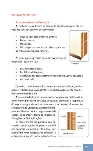 o que deve saber antes de comprar casa nova 73 
Zonas comuns 
Acabamentos da fachada 
As fachadas dos edifícios de habitação são tradicionalmente re-vestidas 
com os seguintes acabamentos: 
• Reboco com acabamento a pintura; 
• Pedra natural; 
• Mosaicos; 
• Mistos (pedra natural com reboco e pintura 
ou mosaico com pedra natural). 
As principais exigências para os revestimentos 
exteriores resumem­‑se 
a: 
• Estanquidade à água; 
• Facilidade de limpeza; 
• Resistência aos agentes atmosféricos (chuva, vento, poluição); 
• Verticalidade. 
Quando o revestimento final tem acabamento a pintura, podem 
aplicar­‑se 
tintas plásticas ou tintas texturadas, vulgarmente conheci-das 
como tintas de areia. 
A durabilidade de uma tinta para exterior pode ser melhorada se 
a mesma for permeável ao vapor de água ou promover a respiração 
do vapor de água do interior para o exterior. Assim, ultimamente, 
tem sido muito utilizada a tinta flexível im-permeabilizante, 
dotada de grande elasti-cidade, 
boas propriedades de impermea-bilização 
e de fácil aplicação. 
O revestimento de paredes das fa-chadas 
com cantarias de pedra natural é 
por natureza um acabamento nobre, por 
possibilitar uma longevidade superior a 
outros revestimentos, necessitando ainda 
parede dupla 
 
