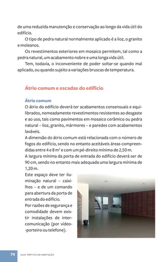 de uma reduzida manutenção e conservação ao longo da vida útil do 
edifício. 
O tipo de pedra natural normalmente aplicado é a lioz, o granito 
e moleanos. 
Os revestimentos exteriores em mosaico permitem, tal como a 
pedra natural, um acabamento nobre e uma longa vida útil. 
Tem, todavia, o inconveniente de poder soltar­‑ 
74 guia prático da habitação 
se quando mal 
aplicado, ou quando sujeito a variações bruscas de temperatura. 
Átrio comum e escadas do edíficio 
Átrio comum 
O átrio do edifício deverá ter acabamentos consensuais e equi-librados, 
nomeadamente revestimentos resistentes ao desgaste 
e ao uso, tais como pavimentos em mosaico cerâmico ou pedra 
natural – lioz, granito, mármores – e paredes com acabamentos 
laváveis. 
A dimensão do átrio comum está relacionada com o número de 
fogos do edifício, sendo no entanto aceitáveis áreas compreen-didas 
entre 4 e 8 m2 e com um pé­‑direito 
mínimo de 2,50 m. 
A largura mínima da porta de entrada do edifício deverá ser de 
90 cm, sendo no entanto mais adequada uma largura mínima de 
1,20 m. 
Este espaço deve ter ilu-minação 
natural – caixi-lhos 
– e de um comando 
para abertura da porta de 
entrada do edifício. 
Por razões de segurança e 
comodidade devem exis-tir 
instalações de inter-comunicação 
(por vídeo- 
-porteiro ou telefone). 
 