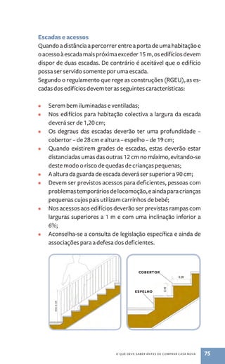 Escadas e acessos 
Quando a distância a percorrer entre a porta de uma habitação e 
o acesso à escada mais próxima exceder 15 m, os edifícios devem 
dispor de duas escadas. De contrário é aceitável que o edifício 
possa ser servido somente por uma escada. 
Segundo o regulamento que rege as construções (RGEU), as es-cadas 
dos edifícios devem ter as seguintes características: 
• Serem bem iluminadas e ventiladas; 
• Nos edifícios para habitação colectiva a largura da escada 
o que deve saber antes de comprar casa nova 75 
deverá ser de 1,20 cm; 
• Os degraus das escadas deverão ter uma profundidade ­– 
cobertor ­– 
de 28 cm e altura – espelho ­– 
de 19 cm; 
• Quando existirem grades de escadas, estas deverão estar 
distanciadas umas das outras 12 cm no máximo, evitando­‑se 
deste modo o risco de quedas de crianças pequenas; 
• A altura da guarda de escada deverá ser superior a 90 cm; 
• Devem ser previstos acessos para deficientes, pessoas com 
problemas temporários de locomoção, e ainda para crianças 
pequenas cujos pais utilizam carrinhos de bebé; 
• Nos acessos aos edifícios deverão ser previstas rampas com 
larguras superiores a 1 m e com uma inclinação inferior a 
6%; 
• Aconselha­‑ 
se a consulta de legislação específica e ainda de 
associações para a defesa dos deficientes. 
cobertor 
espelho 
 