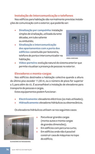 Instalação de intercomunicação e telefones 
Nos edifícios para habitação são normalmente previstas instala-ções 
de comunicação com o exterior, que poderão ser: 
• Sinalização por campainha: instalação 
simples de sinalização, utilizada durante 
décadas, em tubo saliente 
ou embutido; 
• Sinalização e intercomunicação 
dos apartamentos com a porta dos 
edifícios: constituído por botoneira, 
telefone de porta e intercomunicador na 
habitação; 
vídeo-porteiro 
• Vídeo-porteiro: evolução natural do sistema anterior que 
permite visualizar a presença de pessoas no exterior. 
Elevadores e monta­‑cargas 
Nos edifícios destinados a habitação colectiva quando a altura 
do último piso exceder 11,50 m, ou o número de pisos for superior 
a 3, para além do r/c. É aconselhável a instalação de elevadores para 
transporte de pessoas e cargas. 
Estes equipamentos podem funcionar: 
• Electricamente: elevadores eléctricos (os mais utilizados); 
• Hidraulicamente: elevadores hidráulicos ou oleomecânicos. 
Os elevadores hidráulicos utilizam­‑se 
nos seguintes casos: 
76 guia prático da habitação 
• Para elevar grandes cargas 
(monta­‑autos 
e monta­‑cargas 
de grandes dimensões); 
• Em edifícios com percurso curto; 
• Em edifícios onde não é possível 
construir casa de máquinas no topo 
do edifício; 
elevadores de passageiros 
 