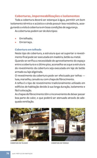 Coberturas, impermeabilizações e isolamentos 
Toda a cobertura deverá ser estanque à água, permitir um bom 
isolamento térmico e acústico e ainda possuir boa resistência, asse-gurando 
a visita à cobertura em boas condições de segurança. 
As coberturas podem ser de dois tipos: 
• Em telhado; 
• Em terraço. 
Cobertura em telhado 
Neste tipo de cobertura, a estrutura que vai suportar o revesti-mento 
final pode ser executada em madeira, betão ou metal. 
Quando se verifica a necessidade de aproveitamento do espaço 
entre a cobertura e o último piso, aconselha­‑se 
78 guia prático da habitação 
a que a estrutura 
do revestimento da cobertura seja executada em laje de betão 
armado ou laje aligeirada. 
O revestimento da cobertura pode ser efectuado por telhas ­— 
lusa, marselha, canudo ou com chapa de fibrocimento. 
A telha é o tipo de revestimento tradicionalmente utilizado em 
edifícios de habitação devido à sua longa duração, isolamento e 
fácil colocação. 
As chapas de fibrocimento têm o inconveniente de deixar passar 
boa parte do calor, o que poderá ser atenuado através de ade-quada 
ventilação. 
cobertura em telhado cobertura em terraço 
 