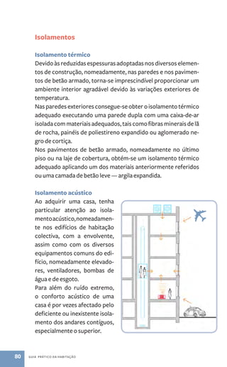 Isolamentos 
Isolamento térmico 
Devido às reduzidas espessuras adoptadas nos diversos elemen-tos 
de construção, nomeadamente, nas paredes e nos pavimen-tos 
de betão armado, torna­‑se 
imprescindível proporcionar um 
ambiente interior agradável devido às variações exteriores de 
temperatura. 
Nas paredes exteriores consegue­‑se 
obter o isolamento térmico 
adequado executando uma parede dupla com uma caixa-de-ar 
isolada com materiais adequados, tais como fibras minerais de lã 
de rocha, painéis de poliestireno expandido ou aglomerado ne-gro 
de cortiça. 
Nos pavimentos de betão armado, nomeadamente no último 
piso ou na laje de cobertura, obtém­‑ 
se um isolamento térmico 
adequado aplicando um dos materiais anteriormente referidos 
ou uma camada de betão leve — argila expandida. 
Isolamento acústico 
Ao adquirir uma casa, tenha 
particular atenção ao isola-mento 
acústico, nomeadamen-te 
nos edifícios de habitação 
colectiva, com a envolvente, 
assim como com os diversos 
equipamentos comuns do edi-fício, 
nomeadamente elevado-res, 
ventiladores, bombas de 
água e de esgoto. 
Para além do ruído extremo, 
o conforto acústico de uma 
casa é por vezes afectado pelo 
deficiente ou inexistente isola-mento 
dos andares contíguos, 
especialmente o superior. 
80 guia prático da habitação 
 