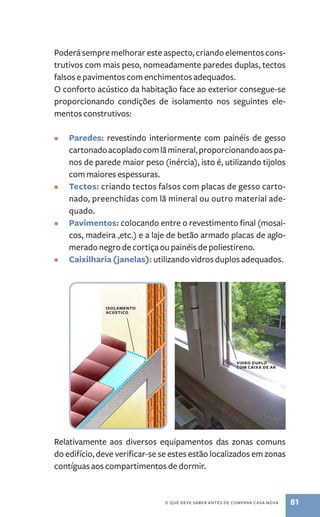 Poderá sempre melhorar este aspecto, criando elementos cons-trutivos 
com mais peso, nomeadamente paredes duplas, tectos 
falsos e pavimentos com enchimentos adequados. 
O conforto acústico da habitação face ao exterior consegue­‑se 
proporcionando condições de isolamento nos seguintes ele-mentos 
vidro duplo 
com caixa de ar 
o que deve saber antes de comprar casa nova 81 
construtivos: 
• Paredes: revestindo interiormente com painéis de gesso 
cartonado acoplado com lã mineral, proporcionando aos pa-nos 
de parede maior peso (inércia), isto é, utilizando tijolos 
com maiores espessuras. 
• Tectos: criando tectos falsos com placas de gesso carto-nado, 
preenchidas com lã mineral ou outro material ade-quado. 
• Pavimentos: colocando entre o revestimento final (mosai-cos, 
madeira ,etc.) e a laje de betão armado placas de aglo-merado 
negro de cortiça ou painéis de poliestireno. 
• Caixilharia (janelas): utilizando vidros duplos adequados. 
isolamento 
acústico 
Relativamente aos diversos equipamentos das zonas comuns 
do edifício, deve verificar-se se estes estão localizados em zonas 
contíguas aos compartimentos de dormir. 
 