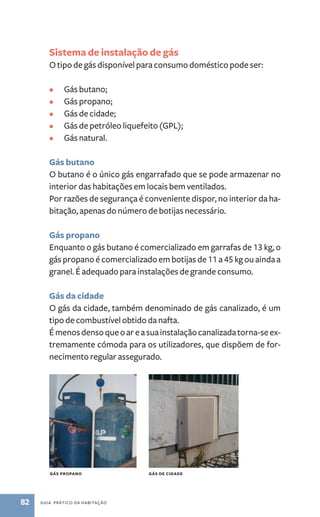 Sistema de instalação de gás 
O tipo de gás disponível para consumo doméstico pode ser: 
• Gás butano; 
• Gás propano; 
• Gás de cidade; 
• Gás de petróleo liquefeito (GPL); 
• Gás natural. 
Gás butano 
O butano é o único gás engarrafado que se pode armazenar no 
interior das habitações em locais bem ventilados. 
Por razões de segurança é conveniente dispor, no interior da ha-bitação, 
apenas do número de botijas necessário. 
Gás propano 
Enquanto o gás butano é comercializado em garrafas de 13 kg, o 
gás propano é comercializado em botijas de 11 a 45 kg ou ainda a 
granel. É adequado para instalações de grande consumo. 
Gás da cidade 
O gás da cidade, também denominado de gás canalizado, é um 
tipo de combustível obtido da nafta. 
É menos denso que o ar e a sua instalação canalizada torna­‑se 
82 guia prático da habitação 
ex-tremamente 
cómoda para os utilizadores, que dispõem de for-necimento 
regular assegurado. 
Gás propano Gás de cidade 
 