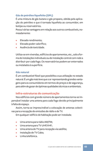 Gás de petróleo liquefeito (GPL) 
É uma mistura de gás butano e gás propano, obtida pela aplica-ção 
do petróleo e que é tornada liquefeita ao consumidor, em 
botijas ou reservatórios. 
Possui várias vantagens em relação aos outros combustíveis, no-meadamente: 
o que deve saber antes de comprar casa nova 83 
• Elevado rendimento; 
• Elevado poder calorífico; 
• Ausência de toxicidade. 
Utiliza­‑se 
em vivendas, edifícios de apartamentos, etc., sob a for-ma 
de instalações individuais ou de instalação central com rede a 
distribuir por cada fogo. Os reservatórios podem ser enterrados 
ou instalados à superfície. 
Gás natural 
É um combustível fóssil que possibilita a sua utilização no estado 
natural. É um gás mais leve que o ar representando grandes vanta-gens 
para os consumidores em termos de preços e de segurança, 
para além de gozar de óptimas qualidades técnicas e ambientais. 
Infra­‑estruturas 
de comunicação 
Nos edifícios com grande número de apartamentos torna­‑se 
im-pensável 
instalar uma antena para cada fogo devido principalmente 
à falta de espaço. 
Assim, torna­‑se 
imprescindível a colocação de antenas colecti-vas 
para a recepção de emissões de rádio e de TV. 
Em qualquer edifício de habitação pode ser instalada: 
• Uma antena para rádio AM/FM; 
• Uma antena para TV UHF/VHF; 
• Uma antena de TV para recepção via satélite; 
• Instalação de TV Cabo; 
• Linha telefónica. 
 