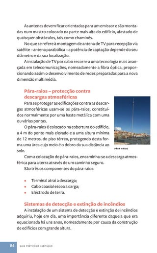 As antenas devem ficar orientadas para um emissor e são monta-das 
num mastro colocado na parte mais alta do edifício, afastado de 
quaisquer obstáculos, tais como chaminés. 
No que se refere à montagem de antena de TV para recepção via 
satélite – antena parabólica ­– 
84 guia prático da habitação 
a potência de captação depende do seu 
diâmetro e da sua localização. 
A instalação de TV por cabo recorre a uma tecnologia mais avan-çada 
em telecomunicações, nomeadamente a fibra óptica, propor-cionando 
assim o desenvolvimento de redes preparadas para a nova 
dimensão multimédia. 
Pára­‑raios 
– protecção contra 
descargas atmosféricas 
Para se proteger as edificações contra as descar-gas 
atmosféricas usam­‑ 
se os pára­‑ 
raios, constituí-dos 
normalmente por uma haste metálica com uma 
ou várias pontas. 
O pára­‑raios 
é colocado na cobertura do edifício, 
a 4 m do ponto mais elevado e a uma altura mínima 
de 12 metros. do piso térreo, protegendo desta for-ma 
uma área cujo meio é o dobro da sua distância ao 
solo. 
Pára-raios 
Com a colocação do pára­‑raios, 
encaminha­‑se 
a descarga atmos-férica 
para a terra através de um caminho seguro. 
São três os componentes do pára­‑raios: 
• Terminal atrai a descarga; 
• Cabo coaxial escoa a carga; 
• Eléctrodo de terra. 
Sistemas de detecção e extinção de incêndios 
A instalação de um sistema de detecção e extinção de incêndios 
adquiriu, hoje em dia, uma importância diferente daquela que era 
equacionada há uns anos, nomeadamente por causa da construção 
de edifícios com grande altura. 
 