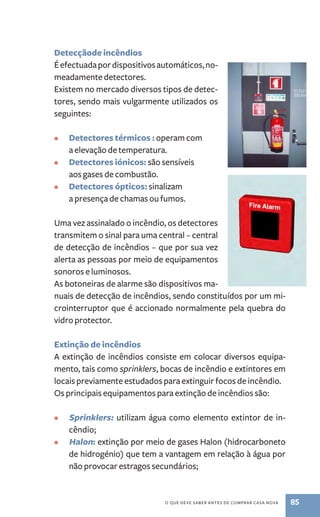 Detecçãode incêndios 
É efectuada por dispositivos automáticos, no-meadamente 
o que deve saber antes de comprar casa nova 85 
detectores. 
Existem no mercado diversos tipos de detec-tores, 
sendo mais vulgarmente utilizados os 
seguintes: 
• Detectores térmicos : operam com 
a elevação de temperatura. 
• Detectores iónicos: são sensíveis 
aos gases de combustão. 
• Detectores ópticos: sinalizam 
a presença de chamas ou fumos. 
Uma vez assinalado o incêndio, os detectores 
transmitem o sinal para uma central ­– 
central 
de detecção de incêndios ­– 
que por sua vez 
alerta as pessoas por meio de equipamentos 
sonoros e luminosos. 
As botoneiras de alarme são dispositivos ma-nuais 
de detecção de incêndios, sendo constituídos por um mi-crointerruptor 
que é accionado normalmente pela quebra do 
vidro protector. 
Extinção de incêndios 
A extinção de incêndios consiste em colocar diversos equipa-mento, 
tais como sprinklers, bocas de incêndio e extintores em 
locais previamente estudados para extinguir focos de incêndio. 
Os principais equipamentos para extinção de incêndios são: 
• Sprinklers: utilizam água como elemento extintor de in-cêndio; 
• Halon: extinção por meio de gases Halon (hidrocarboneto 
de hidrogénio) que tem a vantagem em relação à água por 
não provocar estragos secundários; 
 