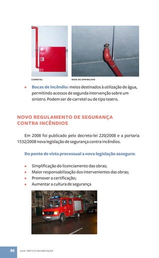 carretel rede de sprinklers 
• Bocas de incêndio: meios destinados à utilização de água, 
permitindo acessos de segunda intervenção sobre um 
sinistro. Podem ser de carretel ou de tipo teatro. 
Novo Regulamento de segurança 
contra incêndios 
Em 2008 foi publicado pelo decreto­‑ 
lei 220/2008 e a portaria 
1532/2008 nova legislação de segurança contra incêndios. 
Do ponto de vista processual a nova legislação assegura: 
• Simplificação do licenciamento das obras; 
• Maior responsabilização dos intervenientes das obras; 
• Promover a certificação; 
• Aumentar a cultura de segurança 
86 guia prático da habitação 
 