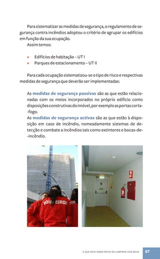 Para sistematizar as medidas de segurança, o regulamento de se-gurança 
contra incêndios adoptou o critério de agrupar os edifícios 
o que deve saber antes de comprar casa nova 87 
em função da sua ocupação. 
Assim temos: 
• Edifícios de habitação – UT I 
• Parques de estacionamento – UT I 
Para cada ocupação sistematizou-se o tipo de risco e respectivas 
medidas de segurança que deverão ser implementadas: 
As medidas de segurança passivas são as que estão relacio-nadas 
com os meios incorporados no próprio edifício como 
disposições construtivas do imóvel, por exemplo as portas corta­‑fogo. 
As medidas de segurança activas são as que estão à dispo-sição 
em caso de incêndio, nomeadamente sistemas de de-tecção 
e combate a incêndios tais como extintores e bocas­‑de­‑incêndio. 
 