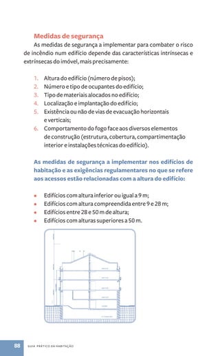 Medidas de segurança 
As medidas de segurança a implementar para combater o risco 
de incêndio num edifício depende das características intrínsecas e 
extrínsecas do imóvel, mais precisamente: 
1. Altura do edifício (número de pisos); 
2. Número e tipo de ocupantes do edifício; 
3. Tipo de materiais alocados no edifício; 
4. Localização e implantação do edifício; 
5. Existência ou não de vias de evacuação horizontais 
e verticais; 
6­. 
Comportamento do fogo face aos diversos elementos 
de construção (estrutura, cobertura, compartimentação 
interior e instalações técnicas do edifício). 
As medidas de segurança a implementar nos edifícios de 
habitação e as exigências regulamentares no que se refere 
aos acessos estão relacionadas com a altura do edifício: 
• Edifícios com altura inferior ou igual a 9 m; 
• Edifícios com altura compreendida entre 9 e 28 m; 
• Edifícios entre 28 e 50 m de altura; 
• Edifícios com alturas superiores a 50 m. 
88 guia prático da habitação 
 