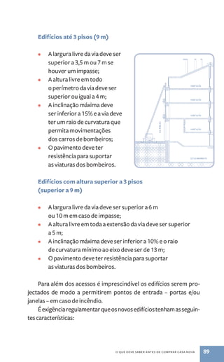 o que deve saber antes de comprar casa nova 89 
Edifícios até 3 pisos (9 m) 
• A largura livre da via deve ser 
superior a 3,5 m ou 7 m se 
houver um impasse; 
• A altura livre em todo 
o perímetro da via deve ser 
superior ou igual a 4 m; 
• A inclinação máxima deve 
ser inferior a 15% e a via deve 
ter um raio de curvatura que 
permita movimentações 
dos carros de bombeiros; 
• O pavimento deve ter 
resistência para suportar 
as viaturas dos bombeiros. 
Edifícios com altura superior a 3 pisos 
(superior a 9 m) 
• A largura livre da via deve ser superior a 6 m 
ou 10 m em caso de impasse; 
• A altura livre em toda a extensão da via deve ser superior 
a 5 m; 
• A inclinação máxima deve ser inferior a 10% e o raio 
de curvatura mínimo ao eixo deve ser de 13 m; 
• O pavimento deve ter resistência para suportar 
as viaturas dos bombeiros. 
Para além dos acessos é imprescindível os edifícios serem pro-jectados 
de modo a permitirem pontos de entrada – portas e/ou 
janelas – em caso de incêndio. 
É exigência regulamentar que os novos edifícios tenham as seguin-tes 
características: 
 